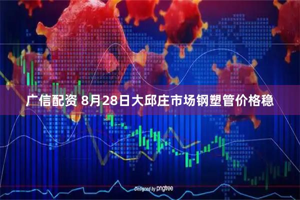 广信配资 8月28日大邱庄市场钢塑管价格稳