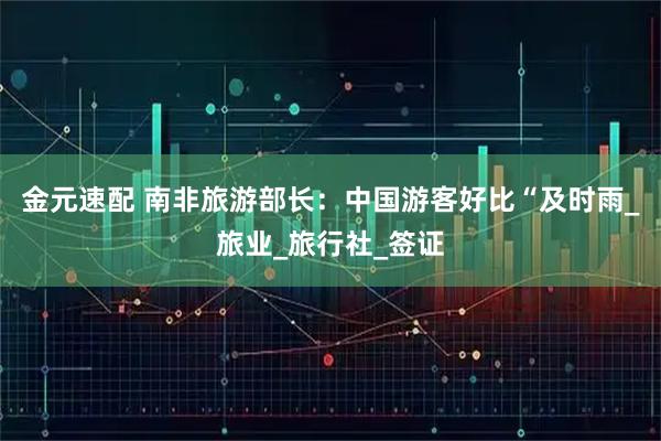 金元速配 南非旅游部长:中国游客好比“及时雨_旅业_旅行社_签证