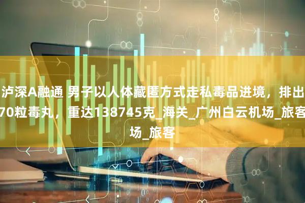 泸深A融通 男子以人体藏匿方式走私毒品进境，排出70粒毒丸，重达138745克_海关_广州白云机场_旅客