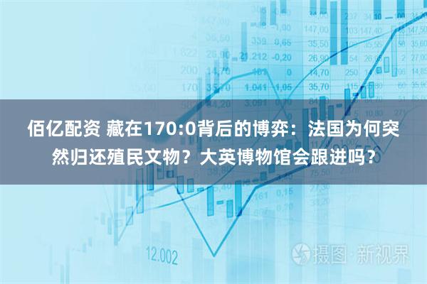 佰亿配资 藏在170:0背后的博弈：法国为何突然归还殖民文物？大英博物馆会跟进吗？