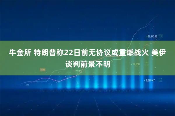 牛金所 特朗普称22日前无协议或重燃战火 美伊谈判前景不明