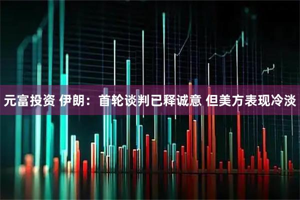 元富投资 伊朗：首轮谈判已释诚意 但美方表现冷淡