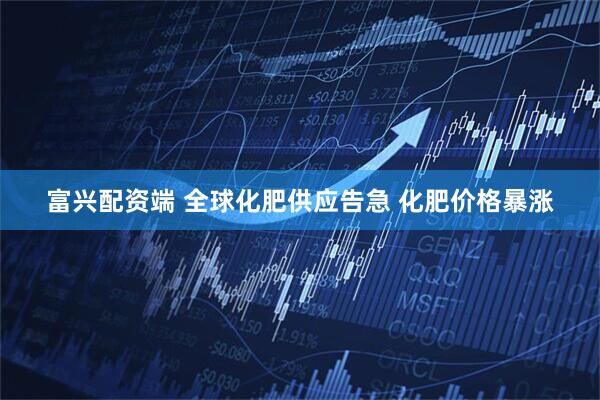 富兴配资端 全球化肥供应告急 化肥价格暴涨