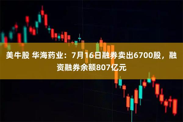 美牛股 华海药业：7月16日融券卖出6700股，融资融券余额807亿元
