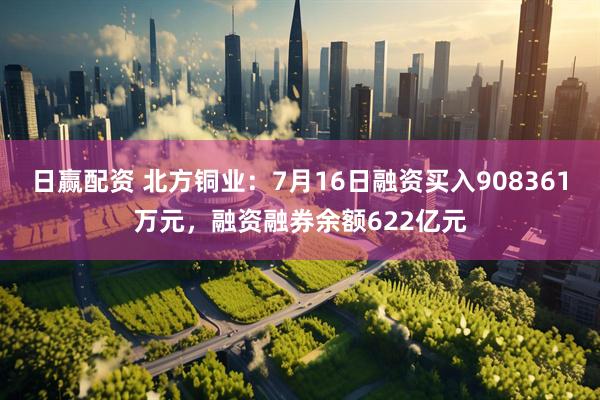 日赢配资 北方铜业：7月16日融资买入908361万元，融资融券余额622亿元
