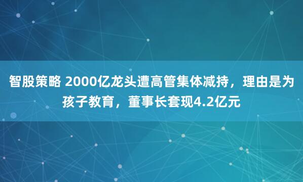 智股策略 2000亿龙头遭高管集体减持，理由是为孩子教育，董事长套现4.2亿元