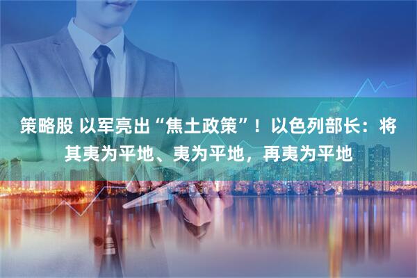 策略股 以军亮出“焦土政策”！以色列部长：将其夷为平地、夷为平地，再夷为平地