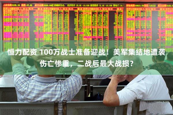 恒力配资 100万战士准备迎战！美军集结地遭袭伤亡惨重，二战后最大战损？
