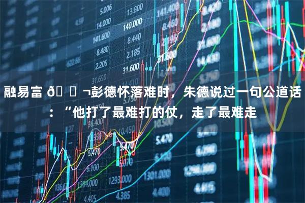 融易富 🌬彭德怀落难时,朱德说过一句公道话:“他打了最难打的仗,走了最难走
