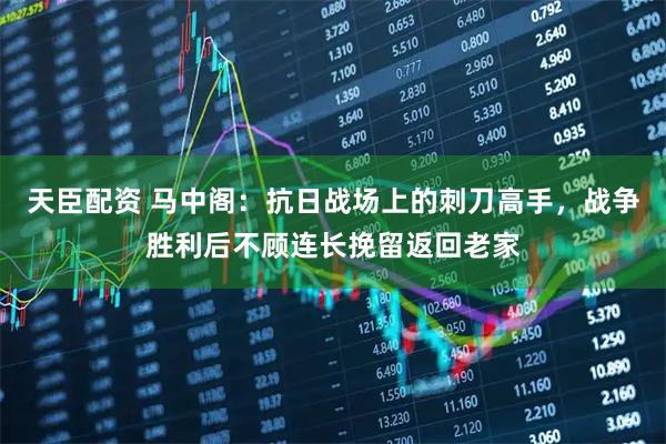 天臣配资 马中阁：抗日战场上的刺刀高手，战争胜利后不顾连长挽留返回老家