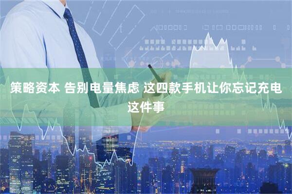 策略资本 告别电量焦虑 这四款手机让你忘记充电这件事