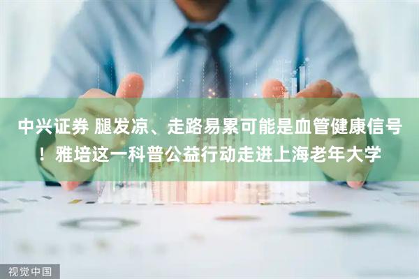 中兴证券 腿发凉、走路易累可能是血管健康信号！雅培这一科普公益行动走进上海老年大学