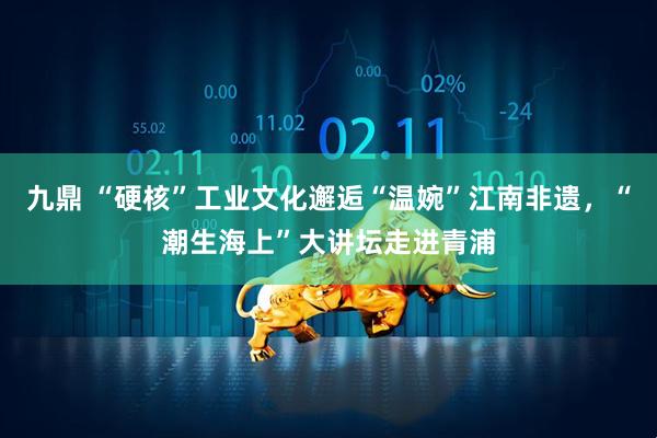 九鼎 “硬核”工业文化邂逅“温婉”江南非遗，“潮生海上”大讲坛走进青浦