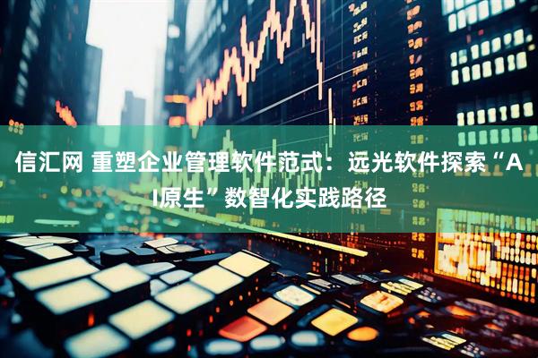 信汇网 重塑企业管理软件范式：远光软件探索“AI原生”数智化实践路径