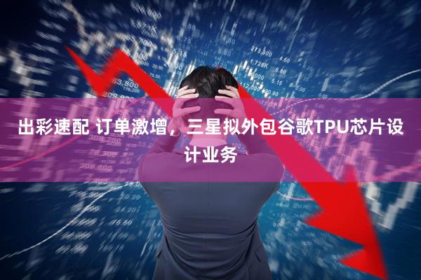 出彩速配 订单激增，三星拟外包谷歌TPU芯片设计业务