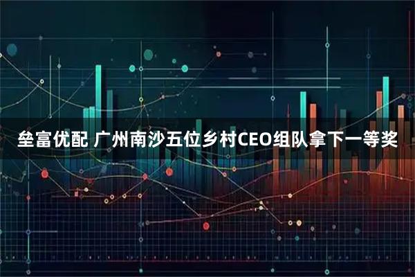 垒富优配 广州南沙五位乡村CEO组队拿下一等奖