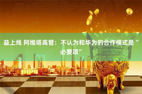 益上线 阿维塔高管：不认为和华为的合作模式是“必要项”