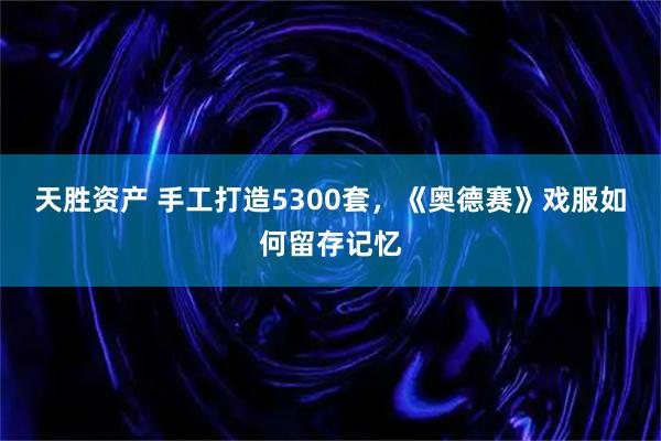 天胜资产 手工打造5300套，《奥德赛》戏服如何留存记忆