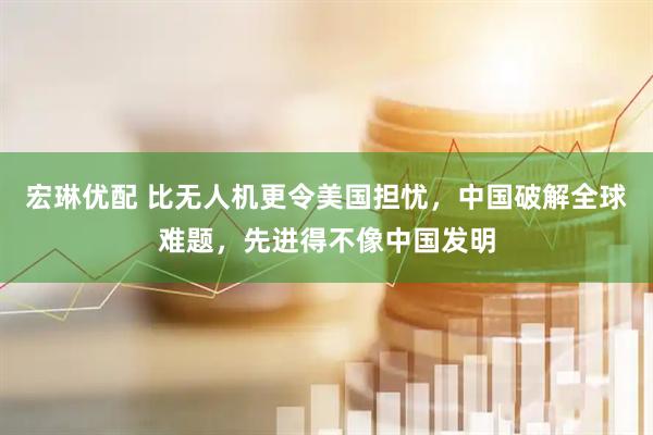 宏琳优配 比无人机更令美国担忧，中国破解全球难题，先进得不像中国发明