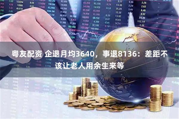 粤友配资 企退月均3640，事退8136：差距不该让老人用余生来等