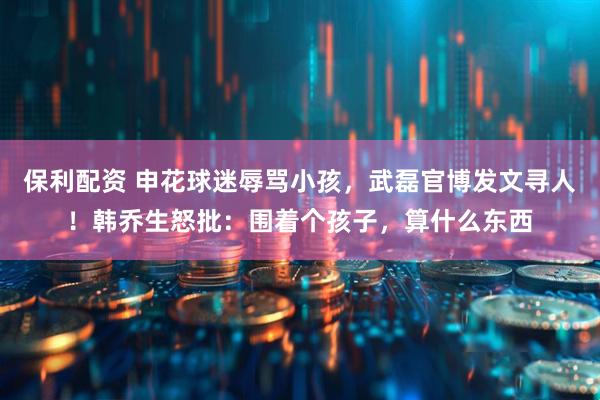 保利配资 申花球迷辱骂小孩，武磊官博发文寻人！韩乔生怒批：围着个孩子，算什么东西