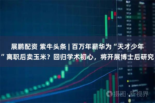 展鹏配资 紫牛头条 | 百万年薪华为“天才少年”离职后卖玉米？回归学术初心，将开展博士后研究