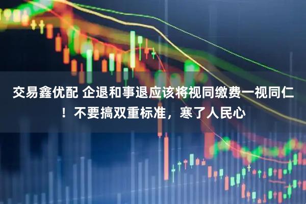 交易鑫优配 企退和事退应该将视同缴费一视同仁！不要搞双重标准，寒了人民心